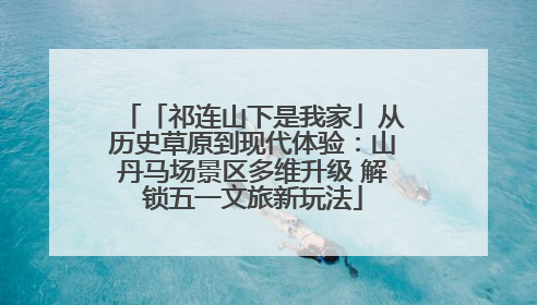 「祁连山下是我家」从历史草原到现代体验：山丹马场景区多维升级 解锁五一文旅新玩法