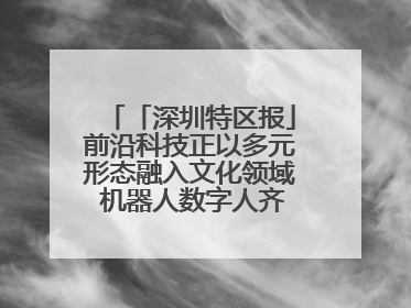 「深圳特区报」前沿科技正以多元形态融入文化领域 机器人数字人齐创文化新体验