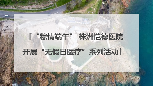 “粽情端午” 株洲恺德医院开展“无假日医疗”系列活动