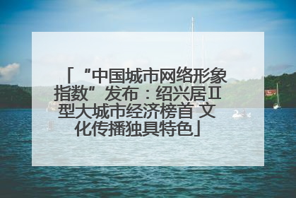 “中国城市网络形象指数”发布：绍兴居Ⅱ型大城市经济榜首 文化传播独具特色
