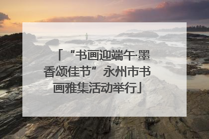 “书画迎端午·墨香颂佳节”永州市书画雅集活动举行