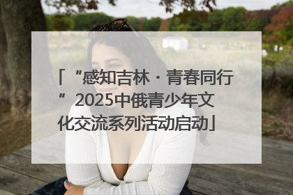 “感知吉林・青春同行”2025中俄青少年文化交流系列活动启动