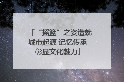“摇篮”之姿造就城市起源 记忆传承彰显文化魅力