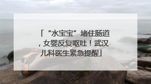 “水宝宝”堵住肠道，女婴反复呕吐！武汉儿科医生紧急提醒