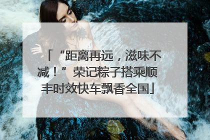 “距离再远，滋味不减！”荣记粽子搭乘顺丰时效快车飘香全国