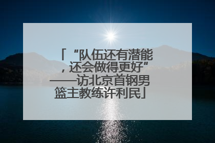 “队伍还有潜能，还会做得更好”——访北京首钢男篮主教练许利民