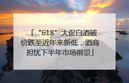 “618”大促白酒破价跌至近年来新低，酒商担忧下半年市场前景