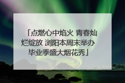 点燃心中焰火 青春灿烂绽放 浏阳本周末举办毕业季盛大烟花秀