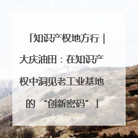 知识产权地方行｜大庆油田：在知识产权中洞见老工业基地的 “创新密码”