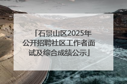 石景山区2025年公开招聘社区工作者面试及综合成绩公示