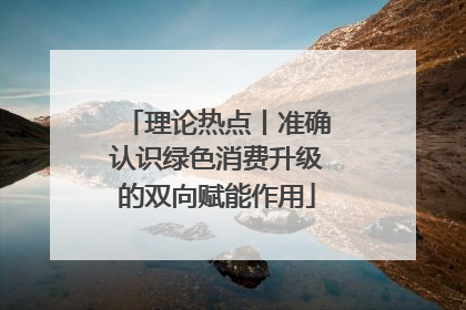 理论热点丨准确认识绿色消费升级的双向赋能作用