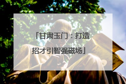 甘肃玉门：打造招才引智强磁场