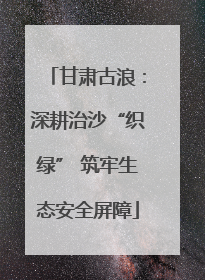 甘肃古浪：深耕治沙“织绿” 筑牢生态安全屏障