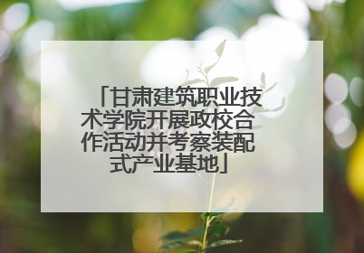 甘肃建筑职业技术学院开展政校合作活动并考察装配式产业基地