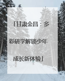 甘肃金昌：多彩研学解锁少年成长新体验