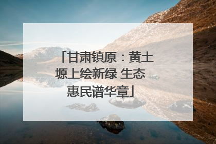 甘肃镇原：黄土塬上绘新绿 生态惠民谱华章