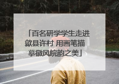 百名研学学生走进歙县许村 用画笔描摹徽风皖韵之美