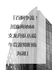 百舸争流！川渝两地66支龙舟队伍端午竞渡绵阳仙海湖