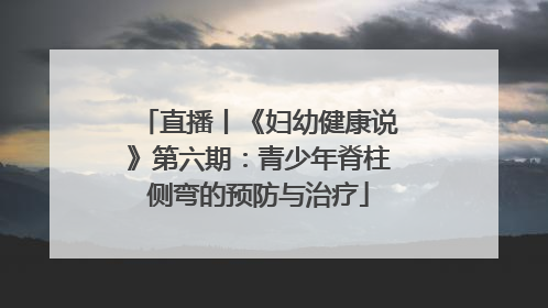 直播丨《妇幼健康说》第六期：青少年脊柱侧弯的预防与治疗