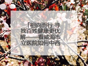 相向而行 寻找百姓健康更优解——看威海市立医院如何中西医协同攻关