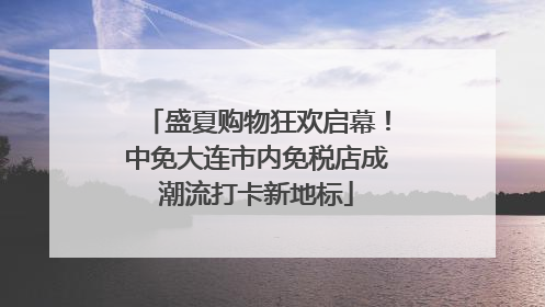 盛夏购物狂欢启幕！中免大连市内免税店成潮流打卡新地标