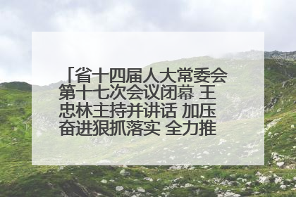 省十四届人大常委会第十七次会议闭幕 王忠林主持并讲话 加压奋进狠抓落实 全力推动支点建设成势见效