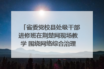 省委党校县处级干部进修班在荆楚网现场教学 围绕网络综合治理工作展开交流