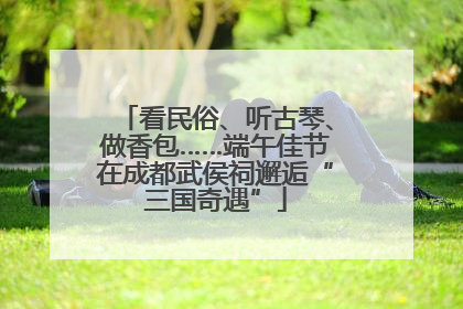 看民俗、听古琴、做香包……端午佳节在成都武侯祠邂逅“三国奇遇”
