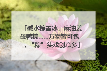 碱水粽雪冰、麻油姜母鸭粽……万物皆可包，“粽”头戏创意多