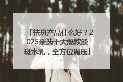 祛斑产品什么好？2025亲选十大爆款淡斑水乳，全方位碾压