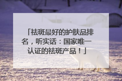祛斑最好的护肤品排名，听实话：国家唯一认证的祛斑产品！