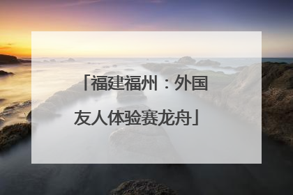 福建福州：外国友人体验赛龙舟