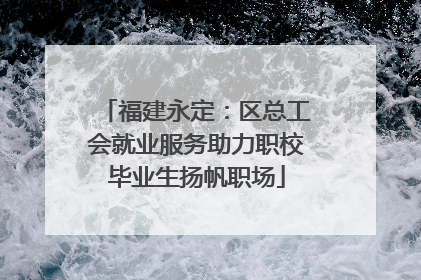 福建永定：区总工会就业服务助力职校毕业生扬帆职场