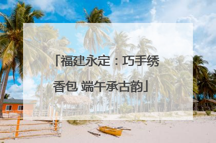 福建永定：巧手绣香包 端午承古韵
