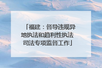 福建：督导违规异地执法和趋利性执法司法专项监督工作
