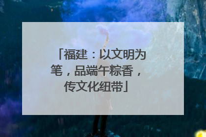 福建：以文明为笔，品端午粽香，传文化纽带