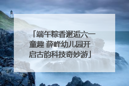端午粽香邂逅六一童趣 薛峰幼儿园开启古韵科技奇妙游