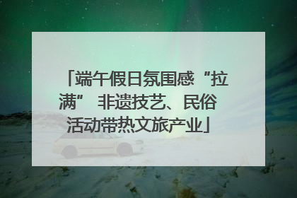 端午假日氛围感“拉满” 非遗技艺、民俗活动带热文旅产业