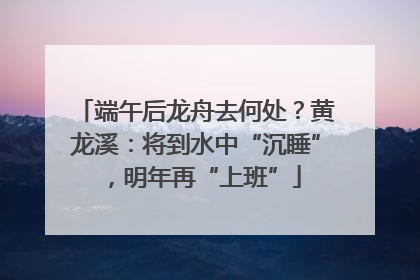 端午后龙舟去何处？黄龙溪：将到水中“沉睡”，明年再“上班”