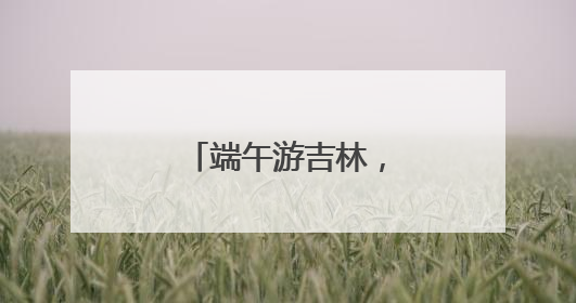 端午游吉林，好戏别错过！