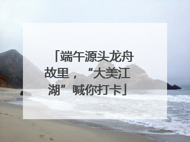 端午源头龙舟故里，“大美江湖”喊你打卡