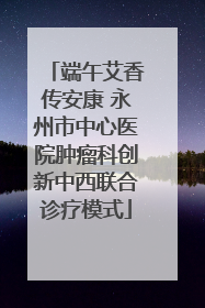 端午艾香传安康 永州市中心医院肿瘤科创新中西联合诊疗模式