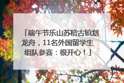 端午节乐山苏稽古镇划龙舟，11名外国留学生组队参赛：很开心！