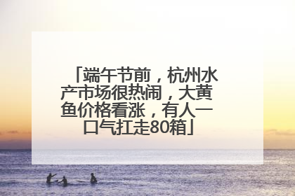 端午节前，杭州水产市场很热闹，大黄鱼价格看涨，有人一口气扛走80箱