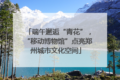 端午邂逅“青花”，“移动博物馆”点亮郑州城市文化空间