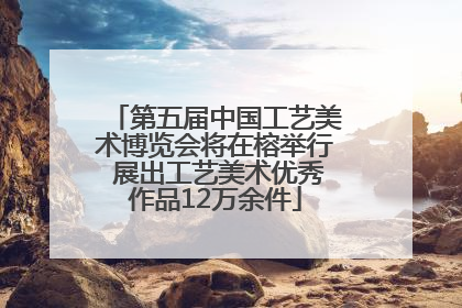 第五届中国工艺美术博览会将在榕举行 展出工艺美术优秀作品12万余件