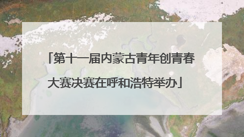 第十一届内蒙古青年创青春大赛决赛在呼和浩特举办