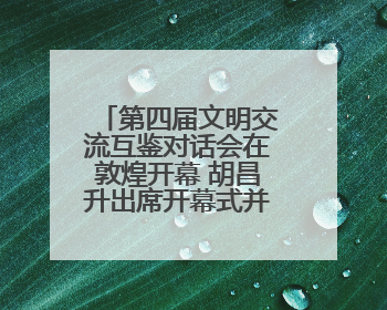 第四届文明交流互鉴对话会在敦煌开幕 胡昌升出席开幕式并致辞