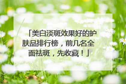 美白淡斑效果好的护肤品排行榜，前几名全面祛斑，先收藏！