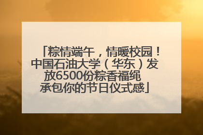 粽情端午，情暖校园！中国石油大学（华东）发放6500份粽香福绳 承包你的节日仪式感